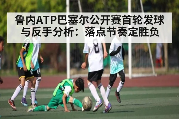 鲁内ATP巴塞尔公开赛首轮发球与反手分析：落点节奏定胜负