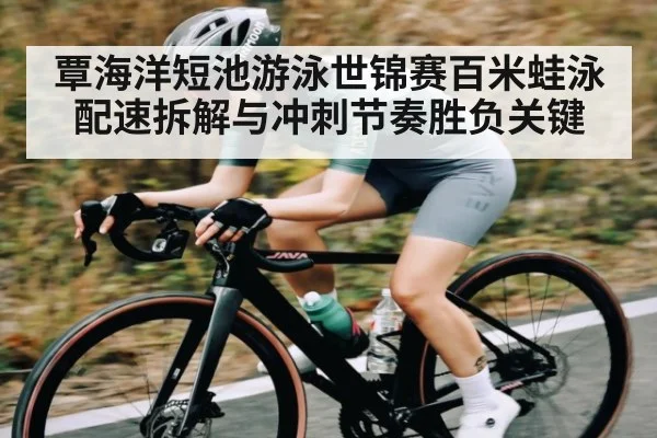 覃海洋短池游泳世锦赛百米蛙泳配速拆解与冲刺节奏胜负关键