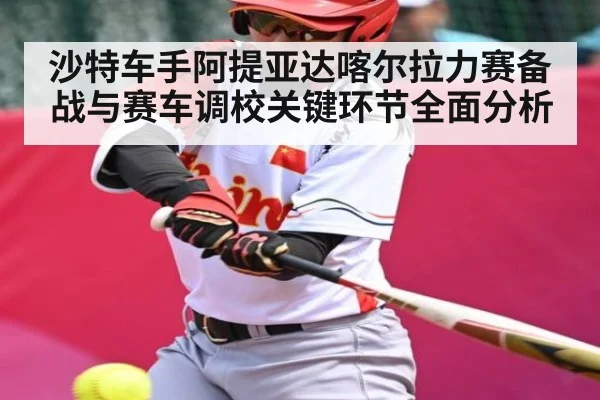 沙特车手阿提亚达喀尔拉力赛备战与赛车调校关键环节全面分析